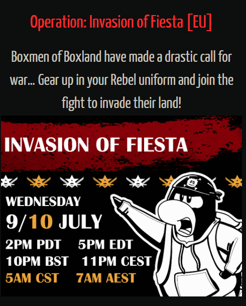 Rebel Penguin Federation:Operation: Invasion of Fiesta [EU]Boxmen of Boxland have made a drastic call for war... Gear up in your Rebel uniform and join the fight to invade their land! INVASION OF FIESTA WEDNESDAY 9/10 JULY 2PM PDT   5PM EDT 10PM BST  11PM CEST 5AM CST   7AM AEST