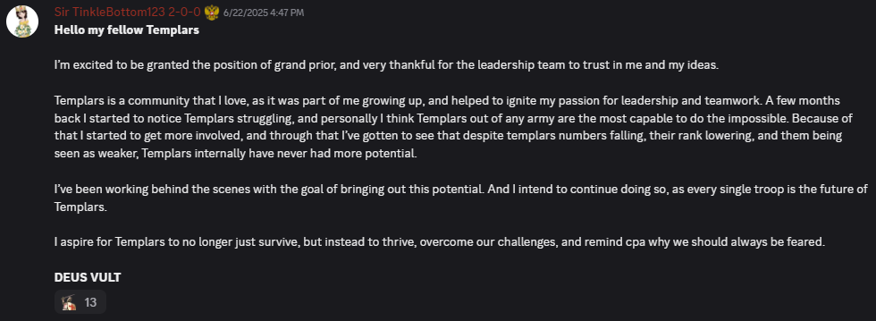 Hello my fellow TemplarsI’m excited to be granted the position of grand prior, and very thankful for the leadership team to trust in me and my ideas. Templars is a community that I love, as it was part of me growing up, and helped to ignite my passion for leadership and teamwork. A few months back I started to notice Templars struggling, and personally I think Templars out of any army are the most capable to do the impossible. Because of that I started to get more involved, and through that I’ve gotten to see that despite templars numbers falling, their rank lowering, and them being seen as weaker, Templars internally have never had more potential. I’ve been working behind the scenes with the goal of bringing out this potential. And I intend to continue doing so, as every single troop is the future of Templars. I aspire for Templars to no longer just survive, but instead to thrive, overcome our challenges, and remind cpa why we should always be feared. DEUS VULT