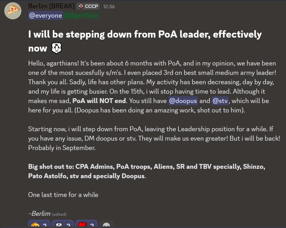 I will be stepping down from PoA leader, effectively now ,Hello, agarthians! It's been about 6 months with PoA, and in my opinion, we have been one of the most sucesfully s/m's. I even placed 3rd on best small medium army leader! Thank you all. Sadly, life has other plans. My activity has been decreasing, day by day, and my life is getting busier. On the 15th, i will stop having time to lead. Although it makes me sad, PoA will NOT end. You still have @doopus and @stv, which will be here for you all. (Doopus has been doing an amazing work, shot out to him). Starting now, i will step down from PoA, leaving the Leadership position for a while. If you have any issue, DM doopus or stv. They will make us even greater! But i will be back! Probably in November. Big shot out to: CPA Admins, PoA troops, Aliens, SR and TBV specially, Shinzo, Pato Astolfo, stv and specially Doopus. One last time for a while ~Berlim