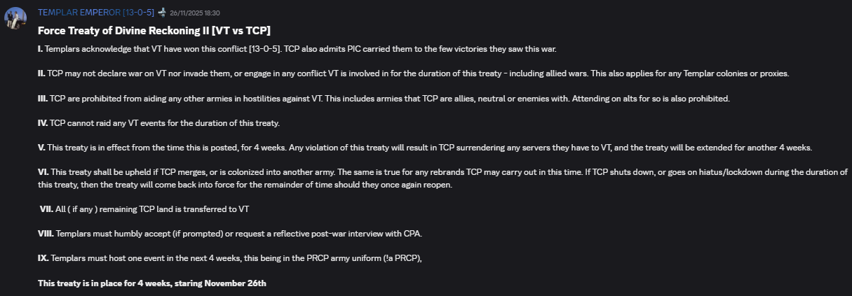 Force Treaty of Divine Reckoning II [VT vs TCP]I. Templars acknowledge that VT have won this conflict [13–0–5]. TCP also admits PIC carried them to the few victories they saw this war. II. TCP may not declare war on VT nor invade them, or engage in any conflict VT is involved in for the duration of this treaty – including allied wars. This also applies for any Templar colonies or proxies. III. TCP are prohibited from aiding any other armies in hostilities against VT. This includes armies that TCP are allies, neutral, or enemies with. Attending on alts for so is also prohibited. IV. TCP cannot raid any VT events for the duration of this treaty. V. This treaty is in effect from the time this is posted, for 4 weeks. Any violation of this treaty will result in TCP surrendering any servers they have to VT, and the treaty will be extended for another 4 weeks. VI. This treaty shall be upheld if TCP merges, or is colonized into another army. The same is true for any rebrands TCP may carry out in this time. If TCP shuts down, or goes on hiatus/lockdown during the duration of this treaty, then the treaty will come back into force for the remainder of time should they once again reopen. VII. All (if any) remaining TCP land is transferred to VT. VIII. Templars must humbly accept (if prompted) or request a reflective post-war interview with CPA. IX. Templars must host one event in the next 4 weeks, this being in the PRCP army uniform (1a PRCP). This treaty is in place for 4 weeks, staring November 26th